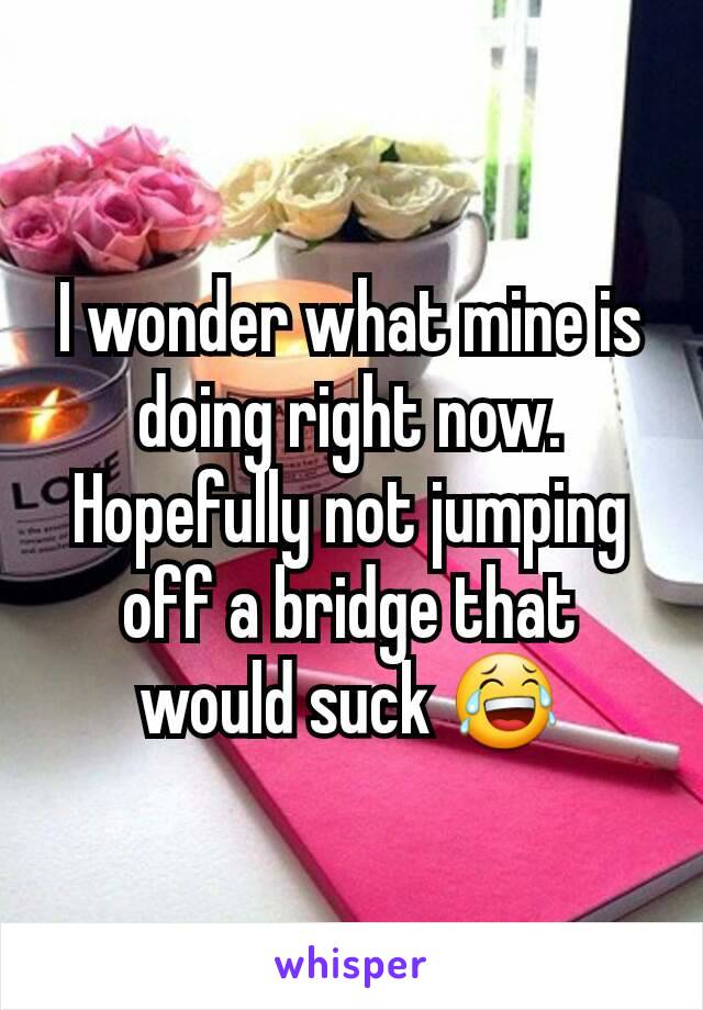 I wonder what mine is doing right now. Hopefully not jumping off a bridge that would suck 😂