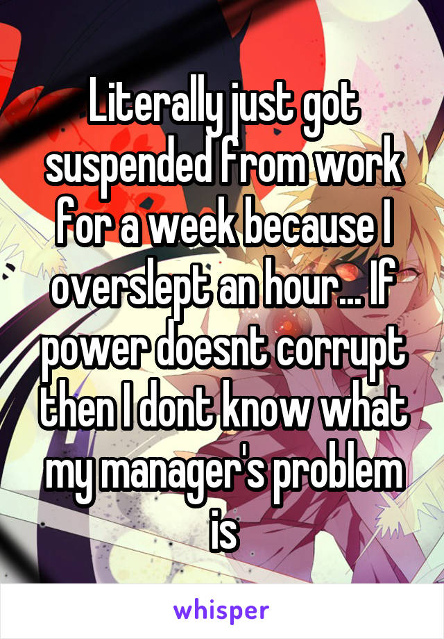 Literally just got suspended from work for a week because I overslept an hour... If power doesnt corrupt then I dont know what my manager's problem is