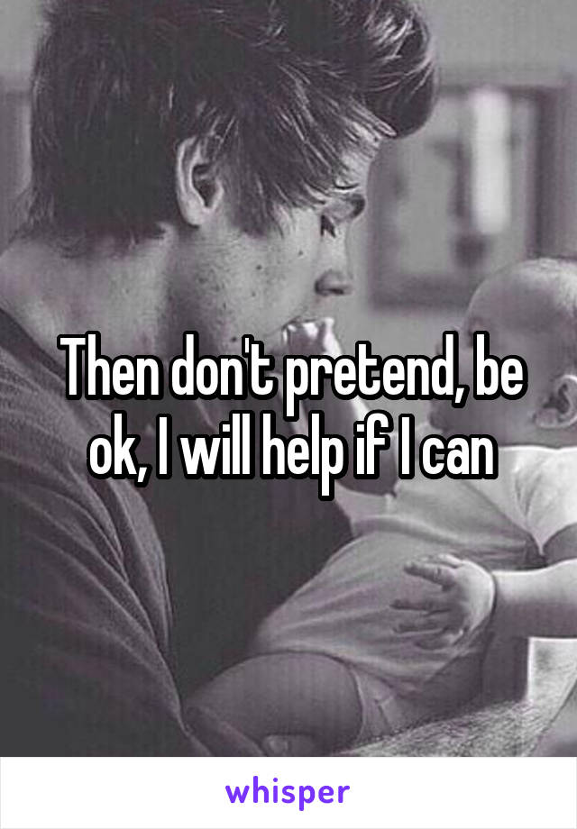 Then don't pretend, be ok, I will help if I can