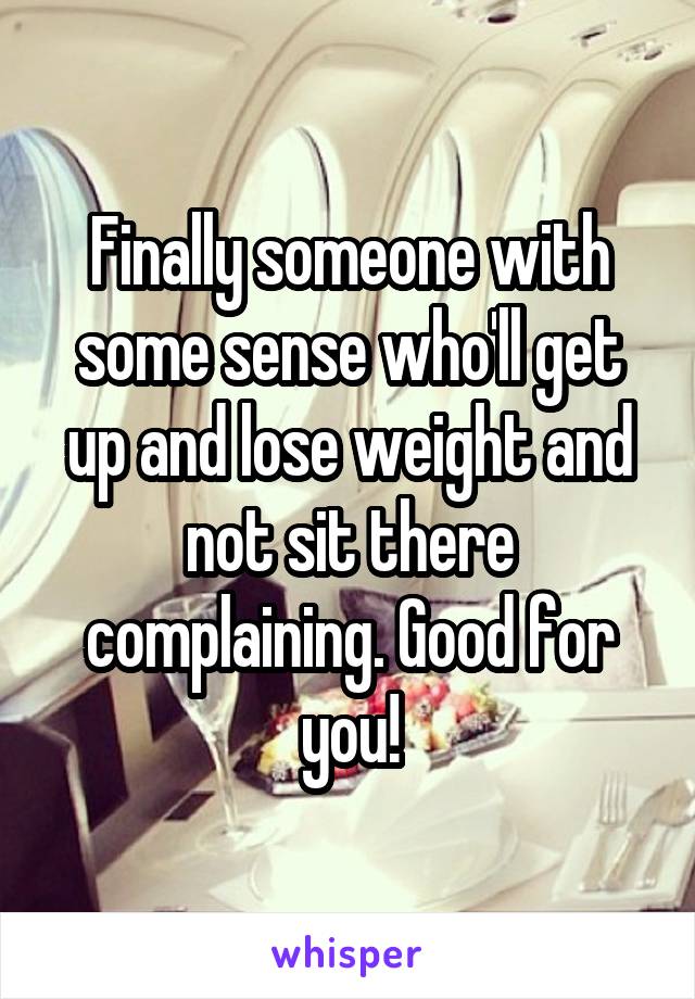 Finally someone with some sense who'll get up and lose weight and not sit there complaining. Good for you!