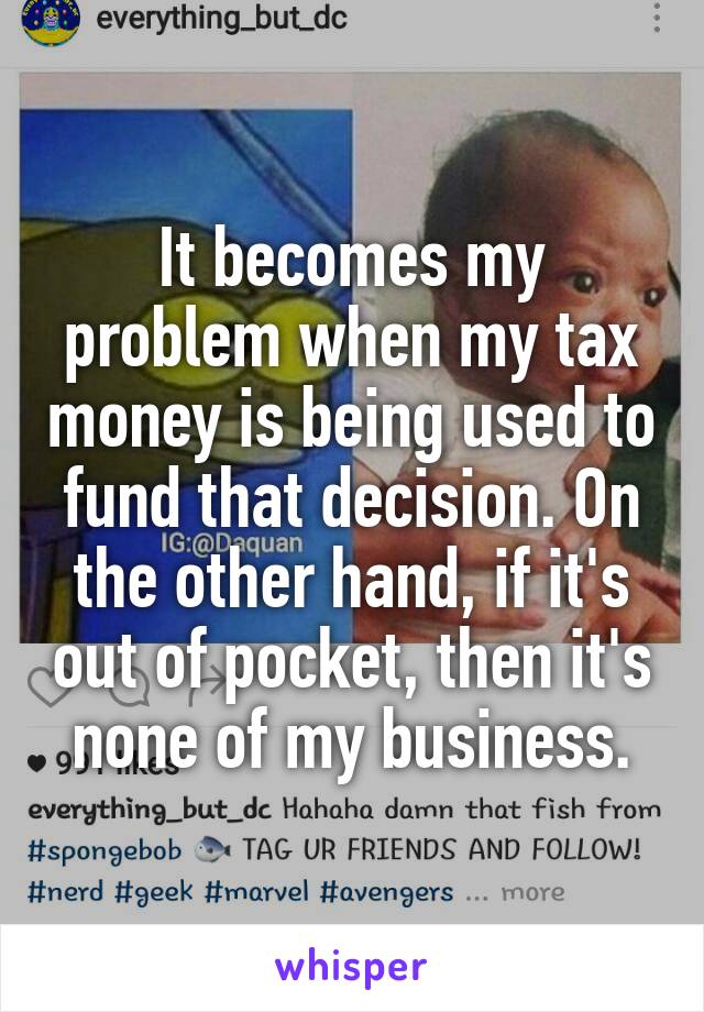 It becomes my problem when my tax money is being used to fund that decision. On the other hand, if it's out of pocket, then it's none of my business.