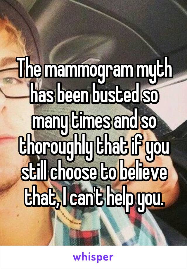 The mammogram myth has been busted so many times and so thoroughly that if you still choose to believe that, I can't help you.