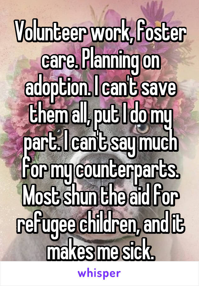 Volunteer work, foster care. Planning on adoption. I can't save them all, put I do my part. I can't say much for my counterparts. Most shun the aid for refugee children, and it makes me sick.