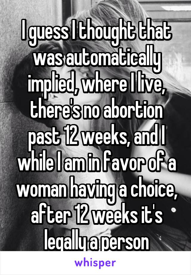 I guess I thought that was automatically implied, where I live, there's no abortion past 12 weeks, and I while I am in favor of a woman having a choice, after 12 weeks it's legally a person