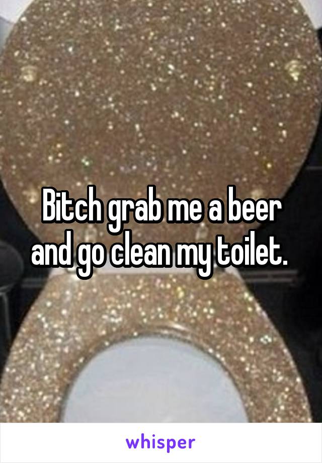 Bitch grab me a beer and go clean my toilet. 