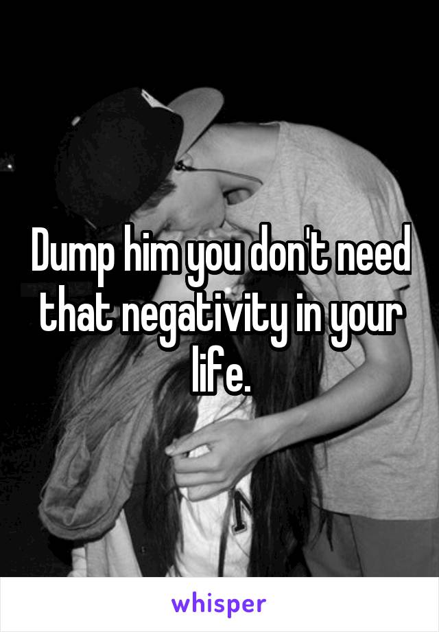 Dump him you don't need that negativity in your life.