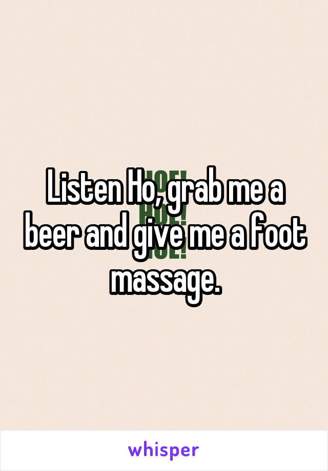 Listen Ho, grab me a beer and give me a foot massage.