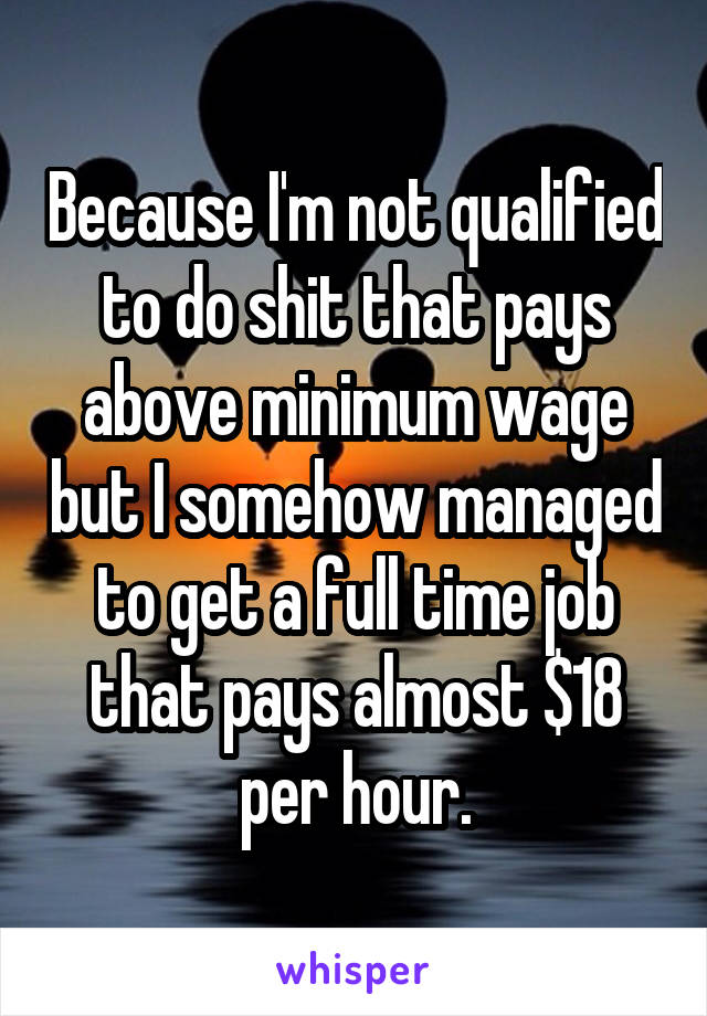 Because I'm not qualified to do shit that pays above minimum wage but I somehow managed to get a full time job that pays almost $18 per hour.