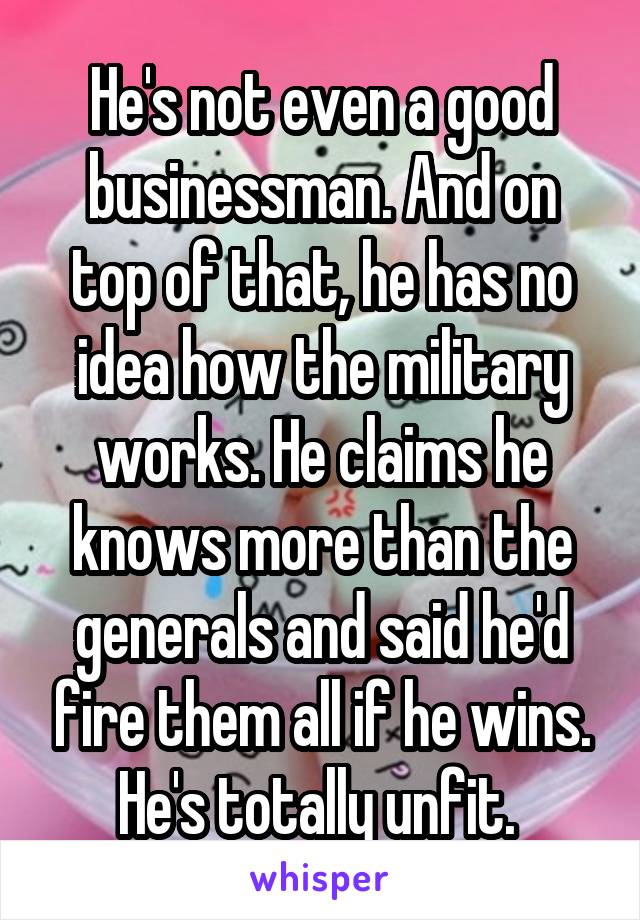 He's not even a good businessman. And on top of that, he has no idea how the military works. He claims he knows more than the generals and said he'd fire them all if he wins. He's totally unfit. 