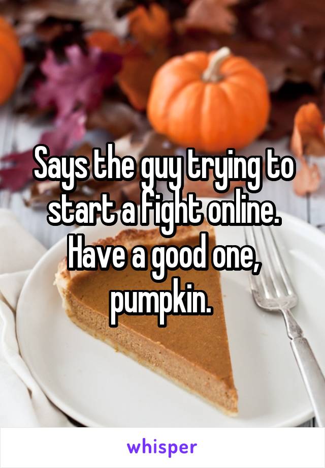 Says the guy trying to start a fight online. Have a good one, pumpkin. 