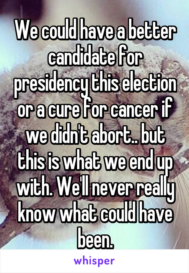 We could have a better candidate for presidency this election or a cure for cancer if we didn't abort.. but this is what we end up with. We'll never really know what could have been.