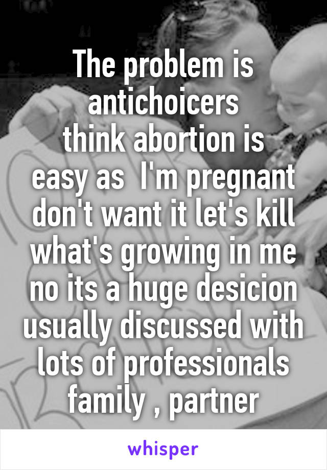 The problem is antichoicers
 think abortion is  easy as  I'm pregnant don't want it let's kill what's growing in me no its a huge desicion usually discussed with lots of professionals family , partner