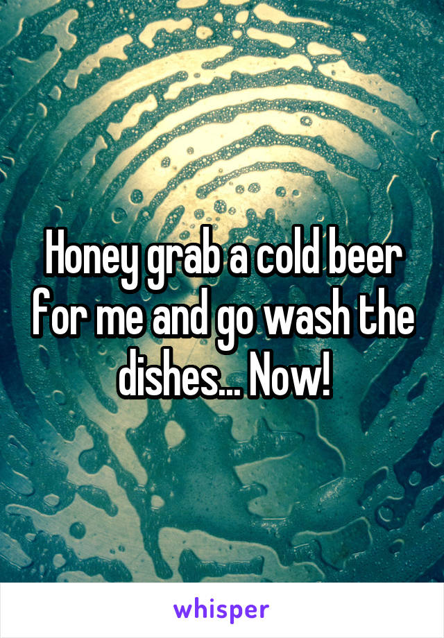 Honey grab a cold beer for me and go wash the dishes... Now!