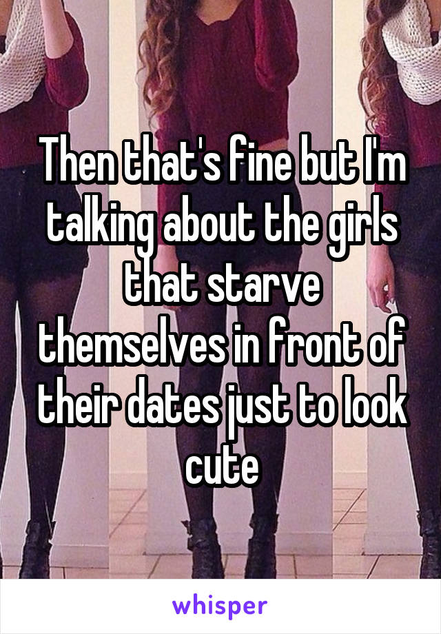 Then that's fine but I'm talking about the girls that starve themselves in front of their dates just to look cute