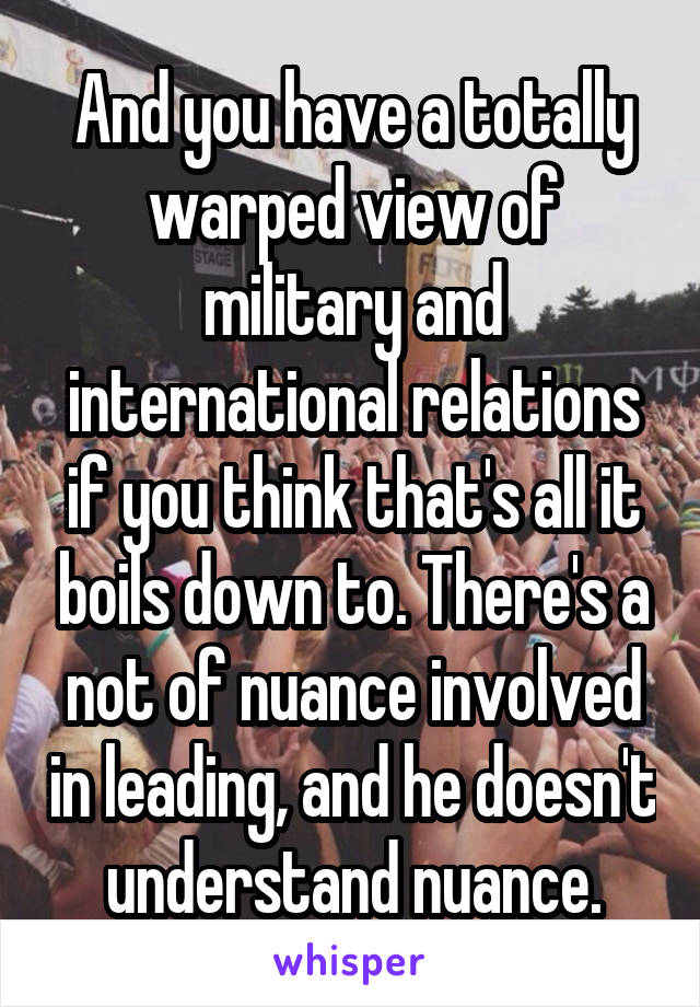 And you have a totally warped view of military and international relations if you think that's all it boils down to. There's a not of nuance involved in leading, and he doesn't understand nuance.