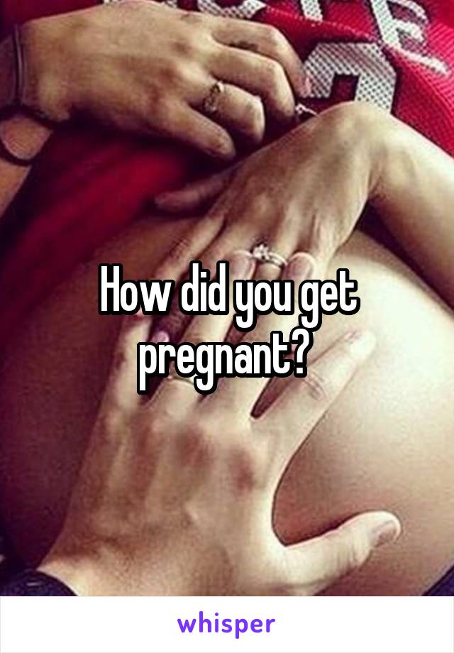 How did you get pregnant? 