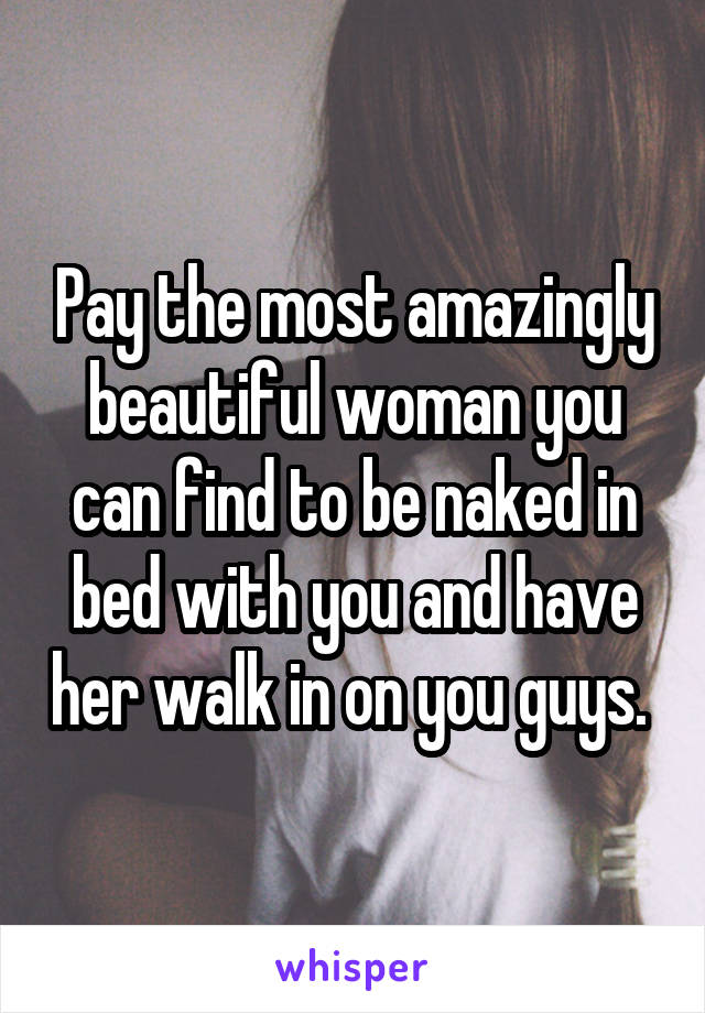 Pay the most amazingly beautiful woman you can find to be naked in bed with you and have her walk in on you guys. 