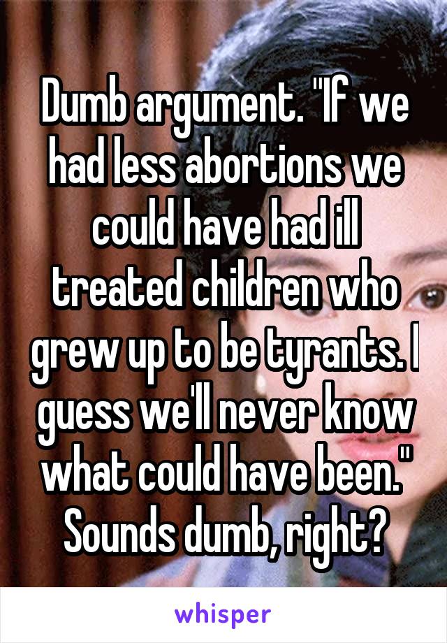 Dumb argument. "If we had less abortions we could have had ill treated children who grew up to be tyrants. I guess we'll never know what could have been." Sounds dumb, right?