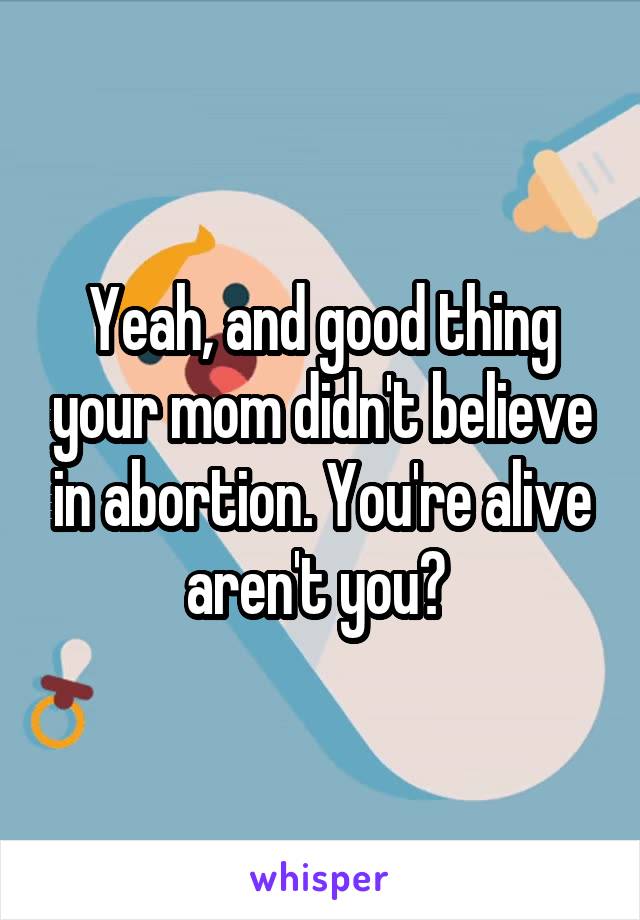 Yeah, and good thing your mom didn't believe in abortion. You're alive aren't you? 