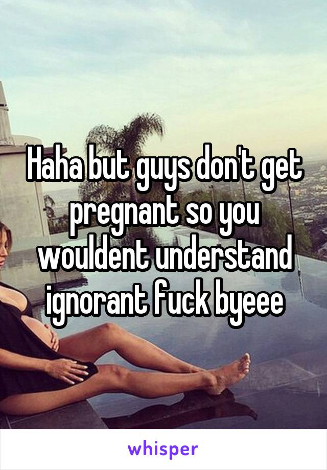 Haha but guys don't get pregnant so you wouldent understand ignorant fuck byeee