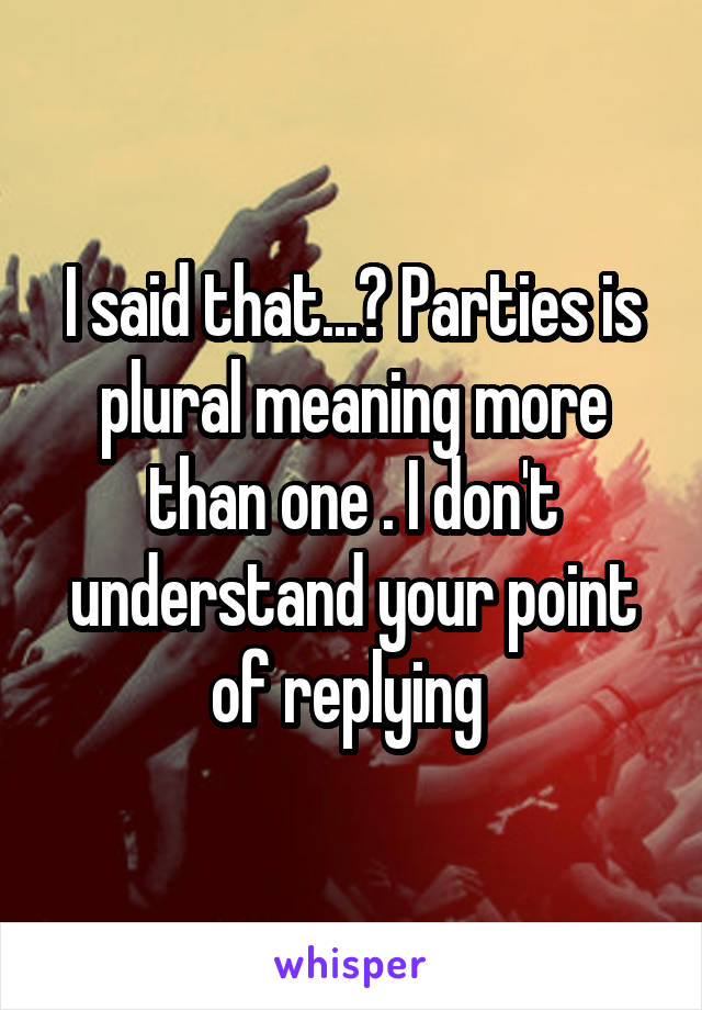 I said that...? Parties is plural meaning more than one . I don't understand your point of replying 