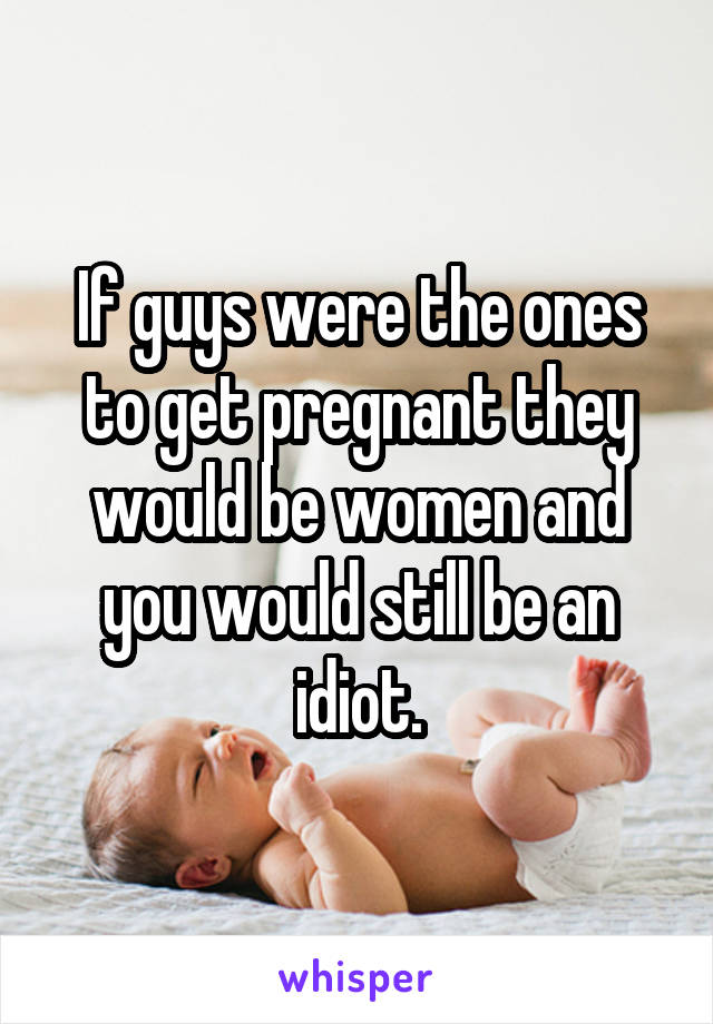 If guys were the ones to get pregnant they would be women and you would still be an idiot.