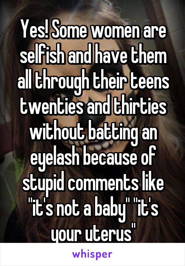 Yes! Some women are selfish and have them all through their teens twenties and thirties without batting an eyelash because of stupid comments like "it's not a baby" "it's your uterus"