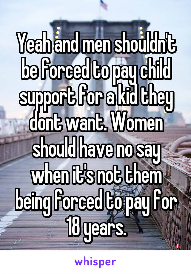 Yeah and men shouldn't be forced to pay child support for a kid they dont want. Women should have no say when it's not them being forced to pay for 18 years.