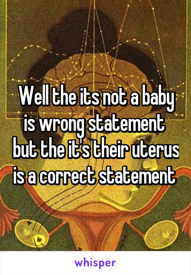 Well the its not a baby is wrong statement  but the it's their uterus is a correct statement 