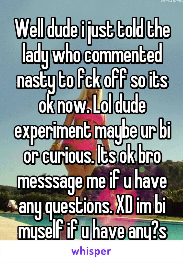 Well dude i just told the lady who commented nasty to fck off so its ok now. Lol dude experiment maybe ur bi or curious. Its ok bro messsage me if u have any questions. XD im bi myself if u have any?s
