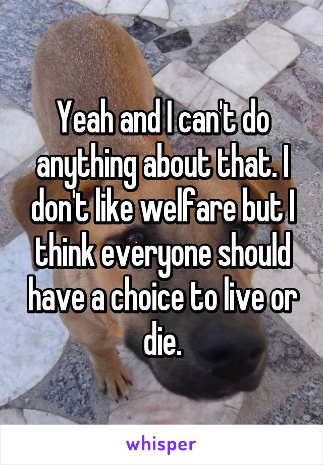 Yeah and I can't do anything about that. I don't like welfare but I think everyone should have a choice to live or die.