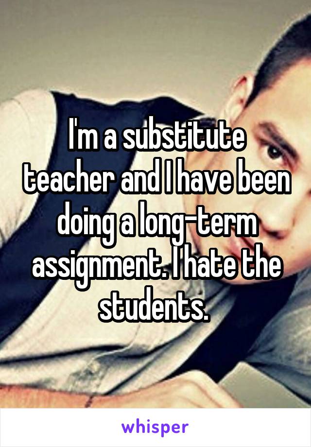 I'm a substitute teacher and I have been doing a long-term assignment. I hate the students. 