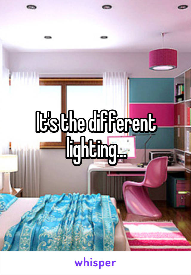 It's the different lighting...