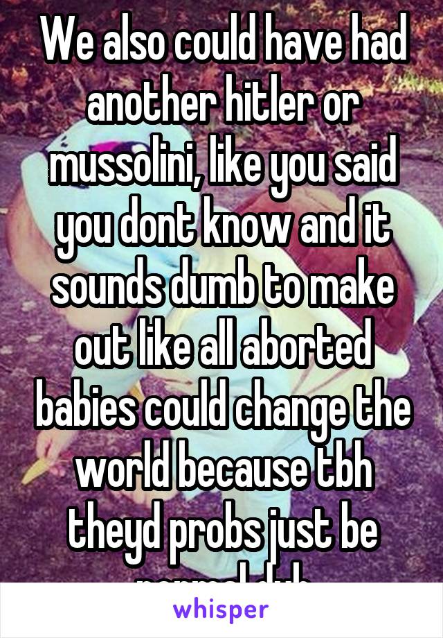 We also could have had another hitler or mussolini, like you said you dont know and it sounds dumb to make out like all aborted babies could change the world because tbh theyd probs just be normal duh