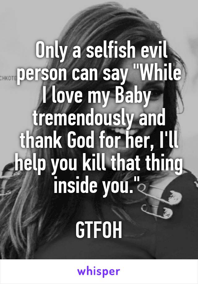  Only a selfish evil person can say "While I love my Baby  tremendously and thank God for her, I'll help you kill that thing inside you." 

GTFOH
