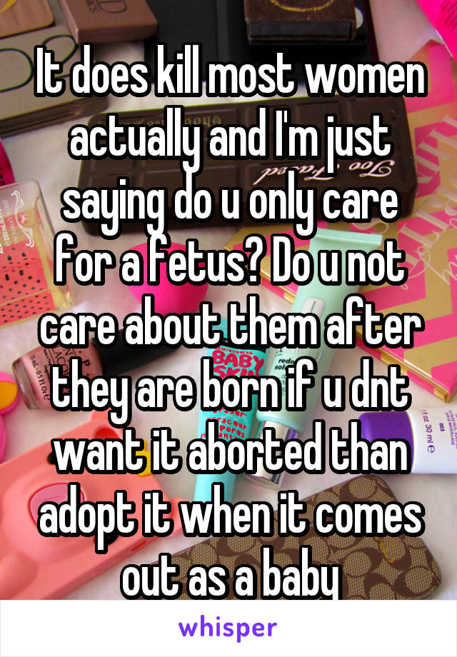 It does kill most women actually and I'm just saying do u only care for a fetus? Do u not care about them after they are born if u dnt want it aborted than adopt it when it comes out as a baby