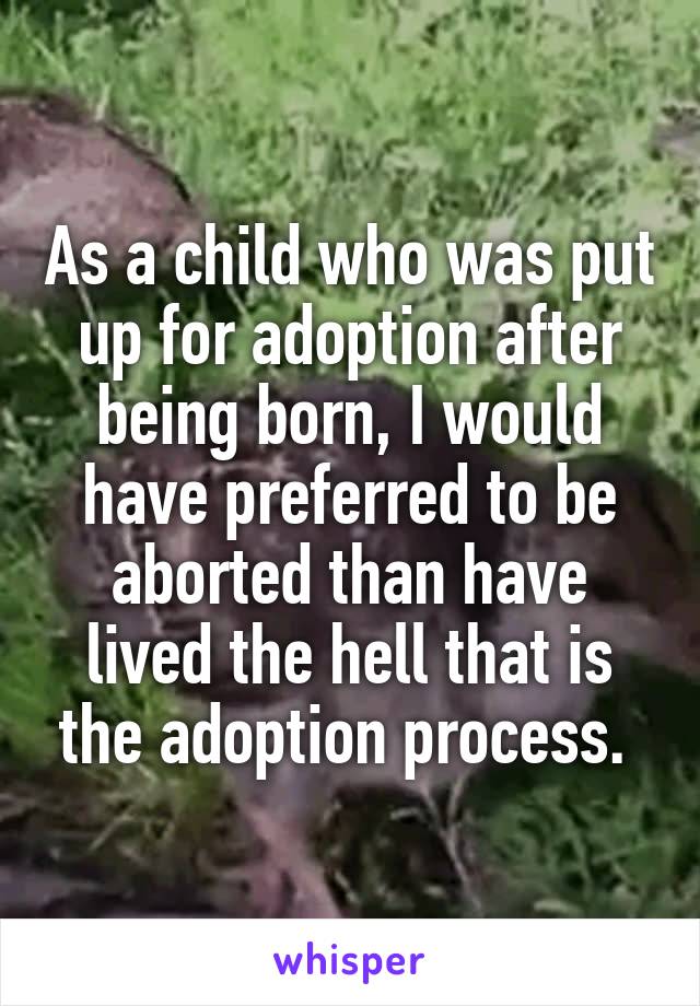 As a child who was put up for adoption after being born, I would have preferred to be aborted than have lived the hell that is the adoption process. 