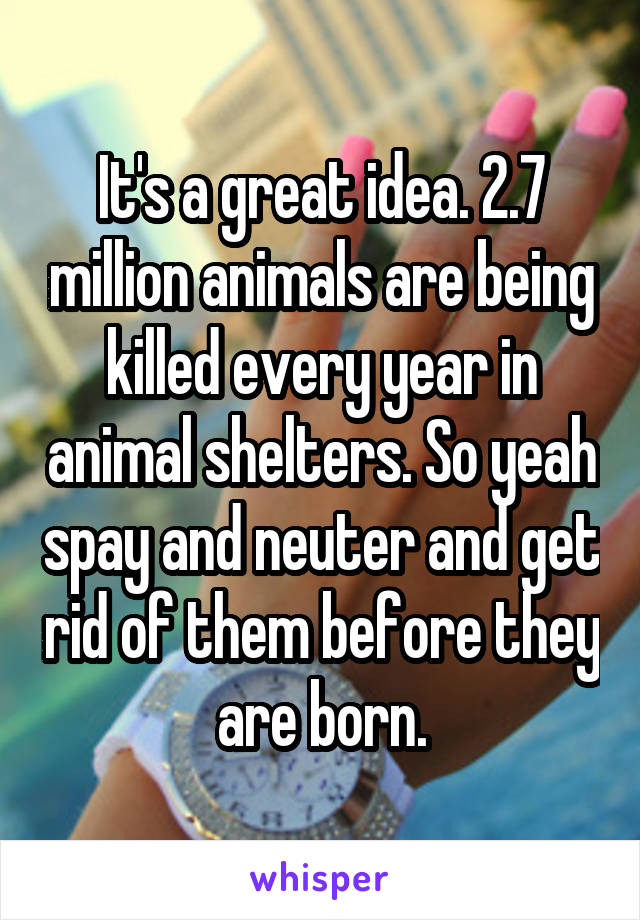 It's a great idea. 2.7 million animals are being killed every year in animal shelters. So yeah spay and neuter and get rid of them before they are born.