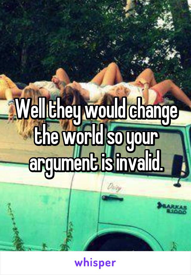 Well they would change the world so your argument is invalid.