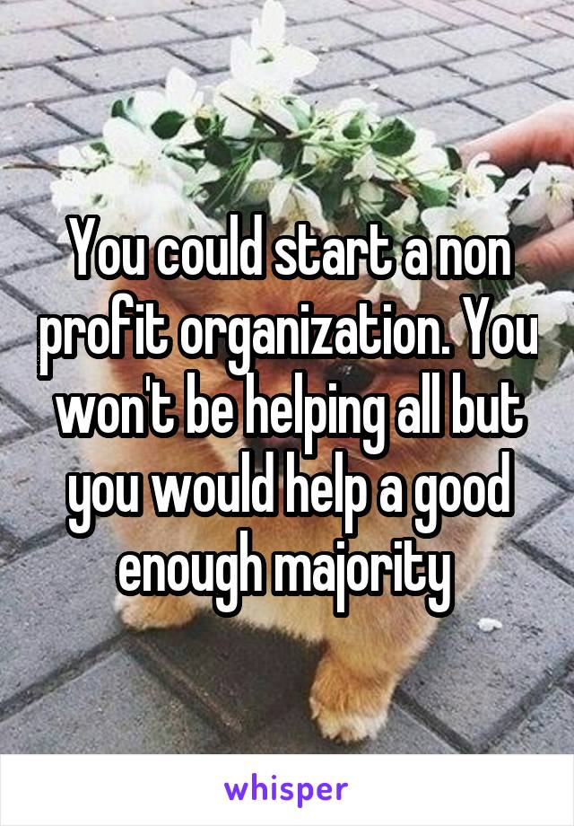 You could start a non profit organization. You won't be helping all but you would help a good enough majority 