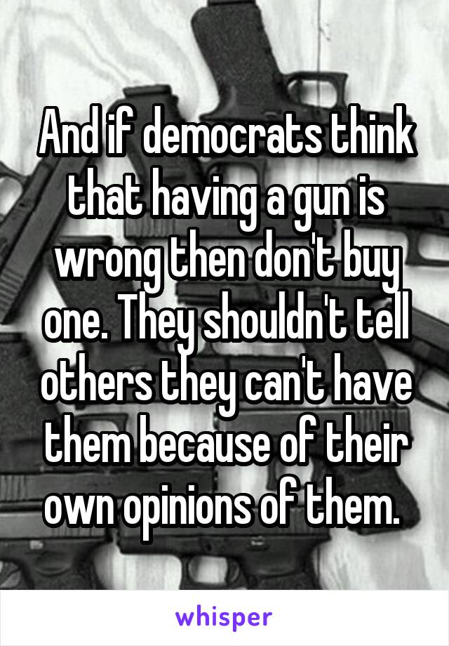 And if democrats think that having a gun is wrong then don't buy one. They shouldn't tell others they can't have them because of their own opinions of them. 