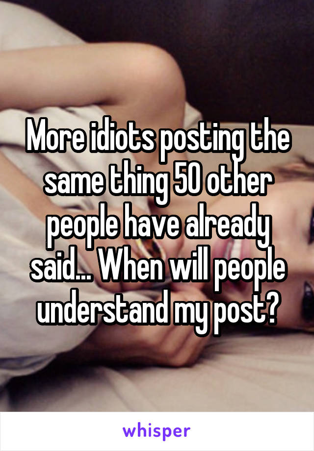 More idiots posting the same thing 50 other people have already said... When will people understand my post?