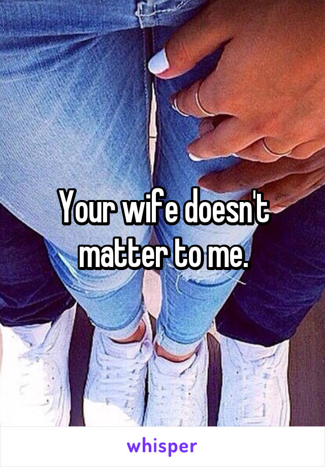 Your wife doesn't matter to me.