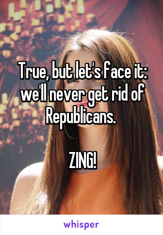 True, but let's face it: we'll never get rid of Republicans. 

ZING!