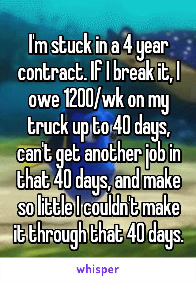 I'm stuck in a 4 year contract. If I break it, I owe 1200/wk on my truck up to 40 days, can't get another job in that 40 days, and make so little I couldn't make it through that 40 days.