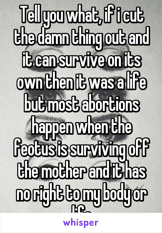 Tell you what, if i cut the damn thing out and it can survive on its own then it was a life but most abortions happen when the feotus is surviving off the mother and it has no right to my body or life