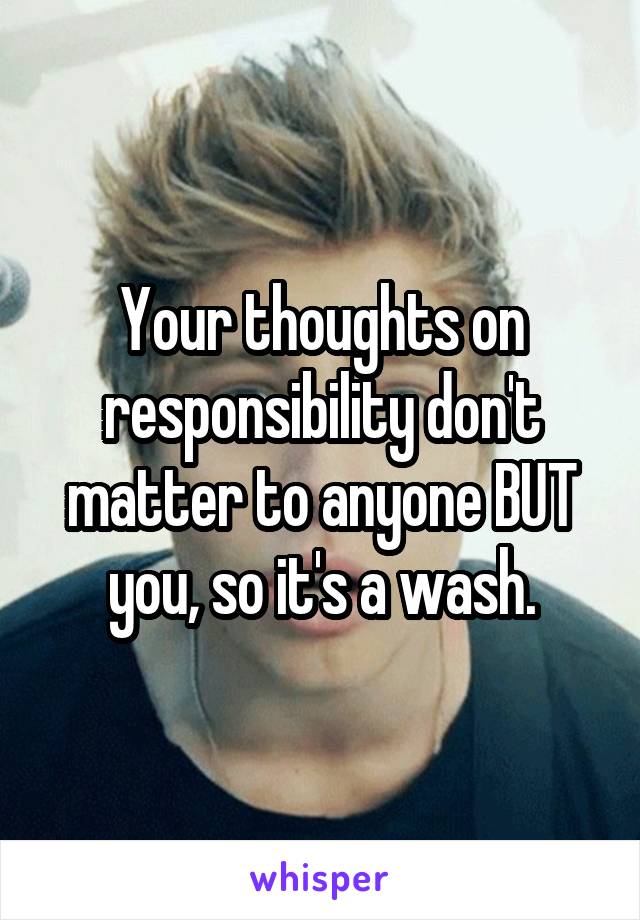 Your thoughts on responsibility don't matter to anyone BUT you, so it's a wash.