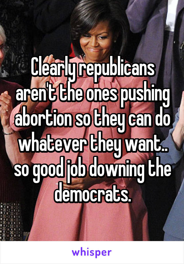 Clearly republicans aren't the ones pushing abortion so they can do whatever they want.. so good job downing the democrats.