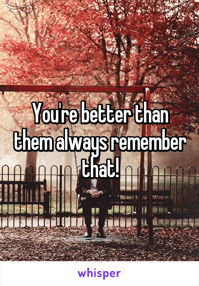 You're better than them always remember that!