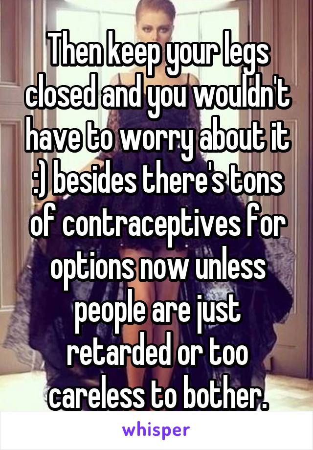 Then keep your legs closed and you wouldn't have to worry about it :) besides there's tons of contraceptives for options now unless people are just retarded or too careless to bother.